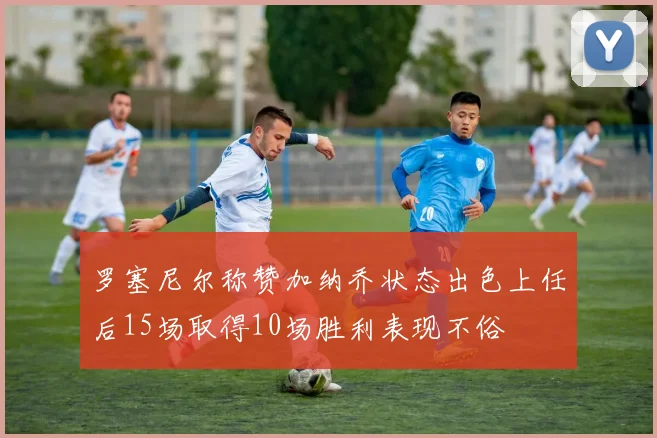 罗塞尼尔称赞加纳乔状态出色上任后15场取得10场胜利表现不俗